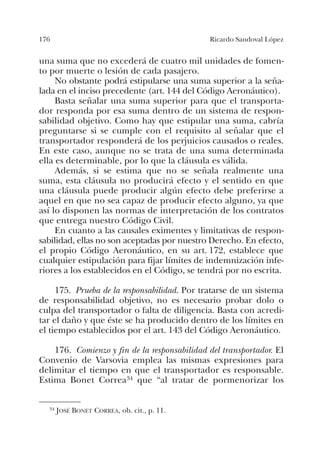 176 Ricardo Sandoval López
una suma que no excederá de cuatro mil unidades de fomen-
to por muerte o lesión de cada pasajero.
No obstante podrá estipularse una suma superior a la seña-
lada en el inciso precedente (art. 144 del Código Aeronáutico).
Basta señalar una suma superior para que el transporta-
dor responda por esa suma dentro de un sistema de respon-
sabilidad objetivo. Como hay que estipular una suma, cabría
preguntarse si se cumple con el requisito al señalar que el
transportador responderá de los perjuicios causados o reales.
En este caso, aunque no se trata de una suma determinada
ella es determinable, por lo que la cláusula es válida.
Además, si se estima que no se señala realmente una
suma, esta cláusula no producirá efecto y el sentido en que
una cláusula puede producir algún efecto debe preferirse a
aquel en que no sea capaz de producir efecto alguno, ya que
así lo disponen las normas de interpretación de los contratos
que entrega nuestro Código Civil.
En cuanto a las causales eximentes y limitativas de respon-
sabilidad, ellas no son aceptadas por nuestro Derecho. En efecto,
el propio Código Aeronáutico, en su art. 172, establece que
cualquier estipulación para fijar límites de indemnización infe-
riores a los establecidos en el Código, se tendrá por no escrita.
175. Prueba de la responsabilidad. Por tratarse de un sistema
de responsabilidad objetivo, no es necesario probar dolo o
culpa del transportador o falta de diligencia. Basta con acredi-
tar el daño y que éste se ha producido dentro de los límites en
el tiempo establecidos por el art. 143 del Código Aeronáutico.
176. Comienzo y fin de la responsabilidad del transportador. El
Convenio de Varsovia emplea las mismas expresiones para
delimitar el tiempo en que el transportador es responsable.
Estima Bonet Correa34 que “al tratar de pormenorizar los
34 JOSÉ BONET CORREA, ob. cit., p. 11.
 