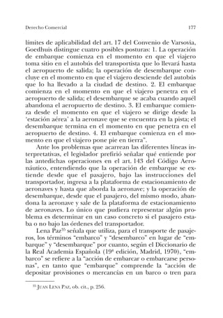 177Derecho Comercial
límites de aplicabilidad del art. 17 del Convenio de Varsovia,
Goedhuis distingue cuatro posibles posturas: 1. La operación
de embarque comienza en el momento en que el viajero
toma sitio en el autobús del transportista que lo llevará hasta
el aeropuerto de salida; la operación de desembarque con-
cluye en el momento en que el viajero desciende del autobús
que lo ha llevado a la ciudad de destino. 2. El embarque
comienza en el momento en que el viajero penetra en el
aeropuerto de salida; el desembarque se acaba cuando aquél
abandona el aeropuerto de destino. 3. El embarque comien-
za desde el momento en que el viajero se dirige desde la
‘estación aérea’ a la aeronave que se encuentra en la pista; el
desembarque termina en el momento en que penetra en el
aeropuerto de destino. 4. El embarque comienza en el mo-
mento en que el viajero pone pie en tierra”.
Ante los problemas que acarrean las diferentes líneas in-
terpretativas, el legislador prefirió señalar qué entiende por
las antedichas operaciones en el art. 143 del Código Aero-
náutico, entendiendo que la operación de embarque se ex-
tiende desde que el pasajero, bajo las instrucciones del
transportador, ingresa a la plataforma de estacionamiento de
aeronaves y hasta que aborda la aeronave; y la operación de
desembarque, desde que el pasajero, del mismo modo, aban-
dona la aeronave y sale de la plataforma de estacionamiento
de aeronaves. Lo único que pudiera representar algún pro-
blema es determinar en un caso concreto si el pasajero esta-
ba o no bajo las órdenes del transportador.
Lena Paz35 señala que utiliza, para el transporte de pasaje-
ros, los términos “embarco” y “desembarco” en lugar de “em-
barque” y “desembarque” por cuanto, según el Diccionario de
la Real Academia Española (19ª edición, Madrid, 1970), “em-
barco” se refiere a la “acción de embarcar o embarcarse perso-
nas”, en tanto que “embarque” comprende la “acción de
depositar provisiones o mercancías en un barco o tren para
35 JUAN LENA PAZ, ob. cit., p. 256.
 