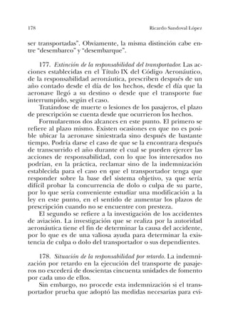 178 Ricardo Sandoval López
ser transportadas”. Obviamente, la misma distinción cabe en-
tre “desembarco” y “desembarque”.
177. Extinción de la responsabilidad del transportador. Las ac-
ciones establecidas en el Título IX del Código Aeronáutico,
de la responsabilidad aeronáutica, prescriben después de un
año contado desde el día de los hechos, desde el día que la
aeronave llegó a su destino o desde que el transporte fue
interrumpido, según el caso.
Tratándose de muerte o lesiones de los pasajeros, el plazo
de prescripción se cuenta desde que ocurrieron los hechos.
Formularemos dos alcances en este punto. El primero se
refiere al plazo mismo. Existen ocasiones en que no es posi-
ble ubicar la aeronave siniestrada sino después de bastante
tiempo. Podría darse el caso de que se la encontrara después
de transcurrido el año durante el cual se pueden ejercer las
acciones de responsabilidad, con lo que los interesados no
podrían, en la práctica, reclamar sino de la indemnización
establecida para el caso en que el transportador tenga que
responder sobre la base del sistema objetivo, ya que sería
difícil probar la concurrencia de dolo o culpa de su parte,
por lo que sería conveniente estudiar una modificación a la
ley en este punto, en el sentido de aumentar los plazos de
prescripción cuando no se encuentre con presteza.
El segundo se refiere a la investigación de los accidentes
de aviación. La investigación que se realiza por la autoridad
aeronáutica tiene el fin de determinar la causa del accidente,
por lo que es de una valiosa ayuda para determinar la exis-
tencia de culpa o dolo del transportador o sus dependientes.
178. Situación de la responsabilidad por retardo. La indemni-
zación por retardo en la ejecución del transporte de pasaje-
ros no excederá de doscientas cincuenta unidades de fomento
por cada uno de ellos.
Sin embargo, no procede esta indemnización si el trans-
portador prueba que adoptó las medidas necesarias para evi-
 