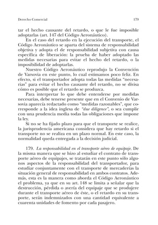 179Derecho Comercial
tar el hecho causante del retardo, o que le fue imposible
adoptarlas (art. 147 del Código Aeronáutico).
En el caso del retardo en la ejecución del transporte, el
Código Aeronáutico se aparta del sistema de responsabilidad
objetiva y adopta el de responsabilidad subjetiva con causa
específica de liberación: la prueba de haber adoptado las
medidas necesarias para evitar el hecho del retardo, o la
imposibilidad de adoptarlas.
Nuestro Código Aeronáutico reprodujo la Convención
de Varsovia en este punto, lo cual estimamos poco feliz. En
efecto, si el transportador adopta todas las medidas “necesa-
rias” para evitar el hecho causante del retardo, no se divisa
cómo es posible que el retardo se produzca.
Para interpretar lo que debe entenderse por medidas
necesarias, debe tenerse presente que en el Convenio de Var-
sovia aparecía redactado como “medidas razonables”, que co-
rresponde a la idea inglesa de “due diligence”, o sea cumplir
con una prudencia media todas las obligaciones que impone
la ley.
Si no se ha fijado plazo para que el transporte se realice,
la jurisprudencia americana considera que hay retardo si el
transporte no se realiza en un plazo normal. En este caso, la
normalidad queda entregada a la decisión judicial.
179. La responsabilidad en el transporte aéreo de equipaje. De
la misma manera que se hizo al estudiar el contrato de trans-
porte aéreo de equipajes, se tratarán en este punto sólo algu-
nos aspectos de la responsabilidad del transportador, para
estudiar conjuntamente con el transporte de mercaderías la
situación general de responsabilidad en ambos contratos. Ade-
más, esta es la manera como aborda el Código Aeronáutico
el problema, ya que en su art. 148 se limita a señalar que la
destrucción, pérdida o avería del equipaje que se produjere
durante el transporte aéreo de éste, o el retardo en su trans-
porte, serán indemnizados con una cantidad equivalente a
cuarenta unidades de fomento por cada pasajero.
 