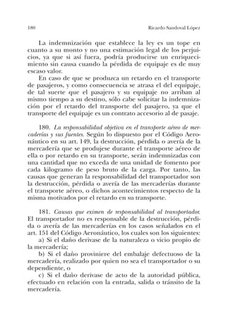 180 Ricardo Sandoval López
La indemnización que establece la ley es un tope en
cuanto a su monto y no una estimación legal de los perjui-
cios, ya que si así fuera, podría producirse un enriqueci-
miento sin causa cuando la pérdida de equipaje es de muy
escaso valor.
En caso de que se produzca un retardo en el transporte
de pasajeros, y como consecuencia se atrasa el del equipaje,
de tal suerte que el pasajero y su equipaje no arriban al
mismo tiempo a su destino, sólo cabe solicitar la indemniza-
ción por el retardo del transporte del pasajero, ya que el
transporte del equipaje es un contrato accesorio al de pasaje.
180. La responsabilidad objetiva en el transporte aéreo de mer-
caderías y sus fuentes. Según lo dispuesto por el Código Aero-
náutico en su art. 149, la destrucción, pérdida o avería de la
mercadería que se produjese durante el transporte aéreo de
ella o por retardo en su transporte, serán indemnizadas con
una cantidad que no exceda de una unidad de fomento por
cada kilogramo de peso bruto de la carga. Por tanto, las
causas que generan la responsabilidad del transportador son
la destrucción, pérdida o avería de las mercaderías durante
el transporte aéreo, o dichos acontecimientos respecto de la
misma motivados por el retardo en su transporte.
181. Causas que eximen de responsabilidad al transportador.
El transportador no es responsable de la destrucción, pérdi-
da o avería de las mercaderías en los casos señalados en el
art. 151 del Código Aeronáutico, los cuales son los siguientes:
a) Si el daño derivase de la naturaleza o vicio propio de
la mercadería;
b) Si el daño proviniere del embalaje defectuoso de la
mercadería, realizado por quien no sea el transportador o su
dependiente, o
c) Si el daño derivase de acto de la autoridad pública,
efectuado en relación con la entrada, salida o tránsito de la
mercadería.
 