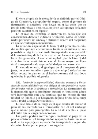 181Derecho Comercial
El vicio propio de la mercadería es definido por el Códi-
go de Comercio, a propósito del seguro, como el germen de
destrucción o deterioro que llevan en sí las cosas por su
propia naturaleza o destino, aunque se las suponga de la más
perfecta calidad en su especie.
En el caso del embalaje se incluyen los daños que son
consecuencia directa o indirecta del mismo, como los ocasio-
nados por restos de embalaje olvidados dentro del recipiente
en que se contenga la mercadería.
La situación a que alude la letra c) del precepto en estu-
dio ratifica que nos encontramos frente a un sistema de res-
ponsabilidad objetivo, en el cual el transportador es responsable
del caso fortuito y de la fuerza mayor. En efecto, si se aplicaran
las reglas generales, el caso contemplado por la letra c) del
artículo citado constituiría un caso de fuerza mayor que libra-
ría al transportador de responsabilidad por su ocurrencia.
En caso de retardo, al igual que en el transporte de pasa-
jeros, no es responsable si probare que adoptó todas las me-
didas necesarias para evitar el hecho causante del retardo, o
que le fue imposible adoptarlas.
182. Límite de la responsabilidad, cláusulas eximentes y limita-
tivas de responsabilidad y las que obligan al transportador a respon-
der del valor real de los equipajes o mercaderías. La destrucción de
la mercadería que se produjere durante el transporte aéreo
será indemnizada con una cantidad que no exceda de una
unidad de fomento por kilogramo de peso bruto de la carga
(art. 149 del Código Aeronáutico).
El peso bruto de la carga es el que resulta de sumar el
peso de las mercaderías a transportar con el del embalaje
que se utilice para protegerlas. Es, a fin de cuentas, el peso
del bulto que se carga en la aeronave.
Las partes podrán convenir que, mediante el pago de un
precio adicional, el transportador responda hasta un valor
real de los equipajes o mercaderías transportadas, según de-
claración hecha por el pasajero o cargador.
 