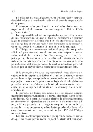 182 Ricardo Sandoval López
En caso de no existir acuerdo, el transportador respon-
derá del valor total declarado, sólo en el caso de culpa o dolo
de su parte.
El transportador podrá probar que el valor declarado era
superior al real al momento de la entrega (art. 150 del Códi-
go Aeronáutico).
La responsabilidad del transportador es por el valor real
de las mercaderías, ya que si bien se considera en primer
lugar la declaración de valor que hubiere efectuado el pasaje-
ro o cargador, el transportador está facultado para probar el
valor real de las mercaderías al momento de la entrega.
El Código aparentemente exige el pago de un precio
adicional para acordar que el transportador responda por el
valor real de las mercaderías. Sin embargo, en virtud del
principio de la autonomía de la voluntad, estimamos como
suficiente la estipulación en el sentido de aumentar la res-
ponsabilidad del transportador, la cual se acordará, general-
mente, por el mayor precio convenido para el transporte.
183. Principio y fin de la responsabilidad. Para efectos del
capítulo de la responsabilidad en el transporte aéreo, el trans-
porte de este tipo comprende el período durante el cual los
equipajes o mercaderías permanecen bajo el cuidado del trans-
portador, en un aeródromo, a bordo de una aeronave o en
cualquier otro lugar en el evento de un aterrizaje fuera de un
aeródromo.
El período de transporte aéreo no comprende ningún
transporte terrestre, marítimo o fluvial efectuado fuera de un
aeródromo. No obstante, cuando alguno de estos transportes
se efectuare en ejecución de un contrato de transporte aé-
reo, a fin de proceder a la carga, entrega o trasbordo de las
mercaderías, se presume que los daños producidos han sido
causados durante el transporte aéreo (art. 152 del Código
Aeronáutico).
Por tanto, el transporte aéreo comprende todo el perío-
do que las cosas permanecen bajo el cuidado del transpor-
 