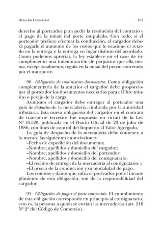 103Derecho Comercial
derecho al porteador para pedir la resolución del contrato y
el pago de la mitad del porte estipulado. Con todo, si el
porteador prefiere efectuar la conducción, el cargador debe-
rá pagarle el aumento de los costos que le ocasione el retar-
do en la entrega o la entrega en lugar distinto del acordado.
Como podemos apreciar, la ley establece en el caso de in-
cumplimiento una indemnización de perjuicios que ella mis-
ma, excepcionalmente, regula en la mitad del precio convenido
por el transporte.
90. Obligación de suministrar documentos. Como obligación
complementaria de la anterior el cargador debe proporcio-
nar al porteador los documentos necesarios para el libre trán-
sito o pesaje de la carga.
Asimismo el cargador debe entregar al porteador una
guía de despacho de la mercadería, timbrada por la autoridad
tributaria. Esta nueva obligación del cargador en el contrato
de transporte terrestre fue impuesta en virtud de la Ley
Nº 18.528, publicada en el Diario Oficial de 23 de julio de
1986, con fines de control del Impuesto al Valor Agregado.
La guía de despacho de la mercadería debe contener, a
lo menos, las siguientes enunciaciones:
–Fecha de expedición del documento;
–Nombre, apellidos y domicilio del cargador;
–Nombre, apellidos y domicilio del porteador;
–Nombre, apellidos y domicilio del consignatario;
–El recinto de entrega de la mercadería al consignatario, y
–El precio de la conducción y su modalidad de pago.
Los comisos y daños que sufra el porteador por el incum-
plimiento de esta obligación, son de la responsabilidad del
cargador.
91. Obligación de pagar el porte convenido. El cumplimiento
de esta obligación corresponde en principio al consignatario,
esto es, la persona a quien se envían las mercaderías (art. 216
Nº 2º del Código de Comercio).
 