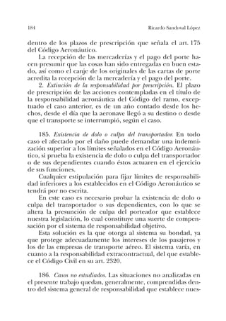 184 Ricardo Sandoval López
dentro de los plazos de prescripción que señala el art. 175
del Código Aeronáutico.
La recepción de las mercaderías y el pago del porte ha-
cen presumir que las cosas han sido entregadas en buen esta-
do, así como el canje de los originales de las cartas de porte
acredita la recepción de la mercadería y el pago del porte.
2. Extinción de la responsabilidad por prescripción. El plazo
de prescripción de las acciones contempladas en el título de
la responsabilidad aeronáutica del Código del ramo, excep-
tuado el caso anterior, es de un año contado desde los he-
chos, desde el día que la aeronave llegó a su destino o desde
que el transporte se interrumpió, según el caso.
185. Existencia de dolo o culpa del transportador. En todo
caso el afectado por el daño puede demandar una indemni-
zación superior a los límites señalados en el Código Aeronáu-
tico, si prueba la existencia de dolo o culpa del transportador
o de sus dependientes cuando éstos actuaren en el ejercicio
de sus funciones.
Cualquier estipulación para fijar límites de responsabili-
dad inferiores a los establecidos en el Código Aeronáutico se
tendrá por no escrita.
En este caso es necesario probar la existencia de dolo o
culpa del transportador o sus dependientes, con lo que se
altera la presunción de culpa del porteador que establece
nuestra legislación, lo cual constituye una suerte de compen-
sación por el sistema de responsabilidad objetivo.
Esta solución es la que otorga al sistema su bondad, ya
que protege adecuadamente los intereses de los pasajeros y
los de las empresas de transporte aéreo. El sistema varía, en
cuanto a la responsabilidad extracontractual, del que estable-
ce el Código Civil en su art. 2320.
186. Casos no estudiados. Las situaciones no analizadas en
el presente trabajo quedan, generalmente, comprendidas den-
tro del sistema general de responsabilidad que establece nues-
 
