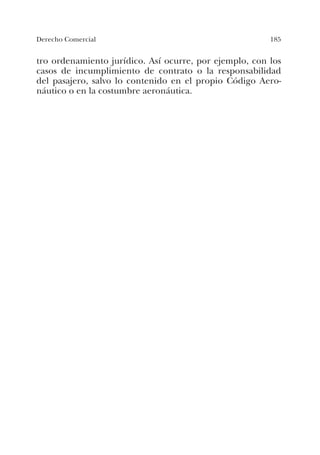 185Derecho Comercial
tro ordenamiento jurídico. Así ocurre, por ejemplo, con los
casos de incumplimiento de contrato o la responsabilidad
del pasajero, salvo lo contenido en el propio Código Aero-
náutico o en la costumbre aeronáutica.
 