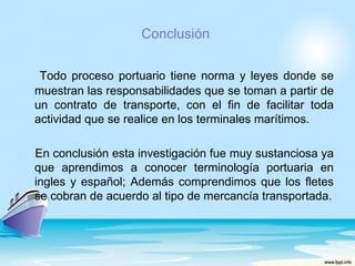 Conclusión

 Todo proceso portuario tiene norma y leyes donde se
muestran las responsabilidades que se toman a partir de
un contrato de transporte, con el fin de facilitar toda
actividad que se realice en los terminales marítimos.

En conclusión esta investigación fue muy sustanciosa ya
que aprendimos a conocer terminología portuaria en
ingles y español; Además comprendimos que los fletes
se cobran de acuerdo al tipo de mercancía transportada.
 