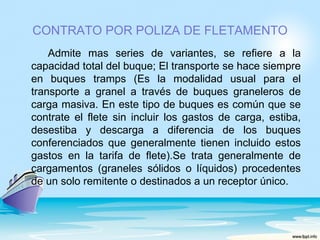 CONTRATO POR POLIZA DE FLETAMENTO
    Admite mas series de variantes, se refiere a la
capacidad total del buque; El transporte se hace siempre
en buques tramps (Es la modalidad usual para el
transporte a granel a través de buques graneleros de
carga masiva. En este tipo de buques es común que se
contrate el flete sin incluir los gastos de carga, estiba,
desestiba y descarga a diferencia de los buques
conferenciados que generalmente tienen incluido estos
gastos en la tarifa de flete).Se trata generalmente de
cargamentos (graneles sólidos o líquidos) procedentes
de un solo remitente o destinados a un receptor único.
 