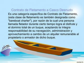 Contrato de Fletamento a Casco Desnudo
Es una categoría específica de Contrato de Fletamento,
(esta clase de fletamento es también designada como
"bareboat charter"), por razón de la cual una persona
llamada fletador durante cierto tiempo logra el disfrute y
el dominio total de un buque, aceptando la íntegra
responsabilidad de su navegación, administración y
aprovechamiento a cambio de un alquiler remunerable al
propietario o armador de dicho buque.
 