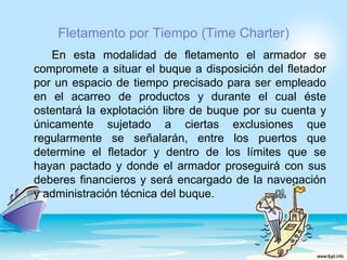 Fletamento por Tiempo (Time Charter)
   En esta modalidad de fletamento el armador se
compromete a situar el buque a disposición del fletador
por un espacio de tiempo precisado para ser empleado
en el acarreo de productos y durante el cual éste
ostentará la explotación libre de buque por su cuenta y
únicamente sujetado a ciertas exclusiones que
regularmente se señalarán, entre los puertos que
determine el fletador y dentro de los límites que se
hayan pactado y donde el armador proseguirá con sus
deberes financieros y será encargado de la navegación
y administración técnica del buque.
 