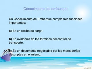Conocimiento de embarque

Un Conocimiento de Embarque cumple tres funciones
importantes:

a) Es un recibo de carga.

b) Es evidencia de los términos del control de
transporte.

c) Es un documento negociable por las mercaderías
descriptas en el mismo.
 