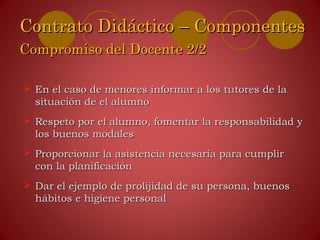  En el caso de menores informar a los tutores de laEn el caso de menores informar a los tutores de la
situación de el alumnosituación de el alumno
 Respeto por el alumno, fomentar la responsabilidad yRespeto por el alumno, fomentar la responsabilidad y
los buenos modaleslos buenos modales
 Proporcionar la asistencia necesaria para cumplirProporcionar la asistencia necesaria para cumplir
con la planificacióncon la planificación
 Dar el ejemplo de prolijidad de su persona, buenosDar el ejemplo de prolijidad de su persona, buenos
hábitos e higiene personalhábitos e higiene personal
Contrato Didáctico – ComponentesContrato Didáctico – Componentes
Compromiso del Docente 2/2Compromiso del Docente 2/2
 
