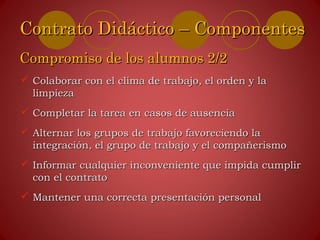 Colaborar con el clima de trabajo, el orden y laColaborar con el clima de trabajo, el orden y la
limpiezalimpieza
 Completar la tarea en casos de ausenciaCompletar la tarea en casos de ausencia
 Alternar los grupos de trabajo favoreciendo laAlternar los grupos de trabajo favoreciendo la
integración, el grupo de trabajo y el compañerismointegración, el grupo de trabajo y el compañerismo
 Informar cualquier inconveniente que impida cumplirInformar cualquier inconveniente que impida cumplir
con el contratocon el contrato
 Mantener una correcta presentación personalMantener una correcta presentación personal
Contrato Didáctico – ComponentesContrato Didáctico – Componentes
Compromiso de los alumnos 2/2Compromiso de los alumnos 2/2
 
