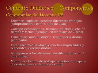  Exponer, explicar, ejercitar diferentes trabajosExponer, explicar, ejercitar diferentes trabajos
(comprometerse con su tipo de clase)(comprometerse con su tipo de clase)
 Corregir evaluaciones, trabajos prácticos, etc. enCorregir evaluaciones, trabajos prácticos, etc. en
tiempo y forma (ejemplo: en un plazo de 7 días)tiempo y forma (ejemplo: en un plazo de 7 días)
 Funcionar como mediador, responder a dudasFuncionar como mediador, responder a dudas
planteadasplanteadas
 Estar abierto al diálogo, escuchar inquietudes yEstar abierto al diálogo, escuchar inquietudes y
responder, evacuar dudasresponder, evacuar dudas
 Acompañar a los alumnos con dificultades en elAcompañar a los alumnos con dificultades en el
aprendizajeaprendizaje
 Mantener el clima de trabajo (relación de respetoMantener el clima de trabajo (relación de respeto
docente-alumno, alumno-docente)docente-alumno, alumno-docente)
Contrato Didáctico – ComponentesContrato Didáctico – Componentes
Compromiso del Docente 1/2Compromiso del Docente 1/2
 