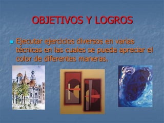 OBJETIVOS Y LOGROS
 Ejecutar ejercicios diversos en varias
técnicas en las cuales se pueda apreciar el
color de diferentes maneras.
 