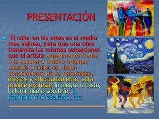 PRESENTACIÓN
 El color en las artes es el medio
mas valioso, para que una obra
transmita las mismas sensaciones
que el artista experimentó frente
a la escena o motivo original;
usando el color con buen
conocimiento de su naturaleza,
efectos y adecuadamente, será
posible expresar lo alegre o triste,
lo luminoso o sombrío, lo
tranquilo o lo exaltado, etc.
 