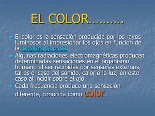 EL COLOR……….
 El color es la sensación producida por los rayos
luminosos al impresionar los ojos en función de
la longitud de onda.
 Algunas radiaciones electromagnéticas producen
determinadas sensaciones en el organismo
humano al ser recibidas por sensores externos,
tal es el caso del sonido, calor o la luz, en este
caso al incidir sobre el ojo.
 Cada frecuencia produce una sensación
diferente, conocida como color.
 