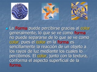 La Forma puede percibirse gracias al color
generalmente, lo que se ve como forma
no puede separarse de lo que se ve como
color, pues el color en la forma es
sencillamente la reacción de un objeto a
los rayos de luz mediante los cuales lo
percibimos. El color, junto con la textura,
conforma el aspecto superficial de la
forma.
 