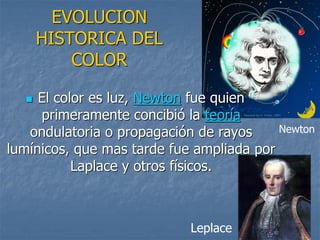 EVOLUCION
HISTORICA DEL
COLOR
 El color es luz, Newton fue quien
primeramente concibió la teoría
ondulatoria o propagación de rayos
lumínicos, que mas tarde fue ampliada por
Laplace y otros físicos.
Leplace
Newton
 