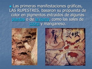  Las primeras manifestaciones gráficas,
LAS RUPESTRES, basaron su propuesta de
color en pigmentos extraídos de algunas
plantas o de la tierra, como las sales de
cobre y manganeso.
 