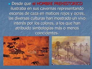  Desde que el HOMBRE PREHISTORICO
ilustraba en sus cavernas representando
escenas de caza en matices rojos y ocres,
las diversas culturas han mostrado un vivo
interés por los colores, a los que han
atribuido simbologías más o menos
coincidentes.
 