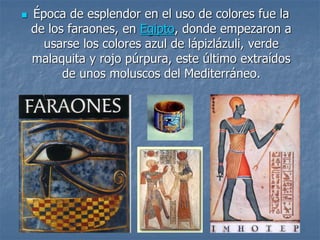  Época de esplendor en el uso de colores fue la
de los faraones, en Egipto, donde empezaron a
usarse los colores azul de lápizlázuli, verde
malaquita y rojo púrpura, este último extraídos
de unos moluscos del Mediterráneo.
 