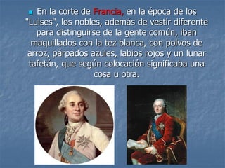  En la corte de Francia, en la época de los
"Luises", los nobles, además de vestir diferente
para distinguirse de la gente común, iban
maquillados con la tez blanca, con polvos de
arroz, párpados azules, labios rojos y un lunar
tafetán, que según colocación significaba una
cosa u otra.
 