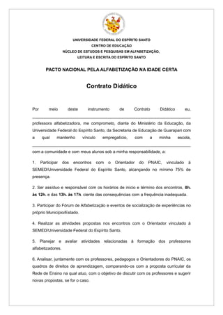 UNIVERSIDADE FEDERAL DO ESPÍRITO SANTO
                                  CENTRO DE EDUCAÇÃO
                   NÚCLEO DE ESTUDOS E PESQUISAS EM ALFABETIZAÇÃO,
                           LEITURA E ESCRITA DO ESPÍRITO SANTO


         PACTO NACIONAL PELA ALFABETIZAÇÃO NA IDADE CERTA


                               Contrato Didático


Por       meio       deste      instrumento        de     Contrato       Didático        eu,
_____________________________________________________________________
professora alfabetizadora, me comprometo, diante do Ministério da Educação, da
Universidade Federal do Espírito Santo, da Secretaria de Educação de Guarapari com
a     qual     mantenho      vínculo     empregatício,        com   a   minha       escola,
_____________________________________________________________________
com a comunidade e com meus alunos sob a minha responsabilidade, a:

1.    Participar   dos   encontros     com   o   Orientador    do   PNAIC,   vinculado    à
SEMED/Universidade Federal do Espírito Santo, alcançando no mínimo 75% de
presença.

2. Ser assíduo e responsável com os horários de início e término dos encontros, 8h.
às 12h. e das 13h. às 17h. ciente das consequências com a frequência inadequada.

3. Participar do Fórum de Alfabetização e eventos de socialização de experiências no
próprio Município/Estado.

4. Realizar as atividades propostas nos encontros com o Orientador vinculado à
SEMED/Universidade Federal do Espírito Santo.

5. Planejar e avaliar atividades relacionadas à formação dos professores
alfabetizadores.

6. Analisar, juntamente com os professores, pedagogos e Orientadores do PNAIC, os
quadros de direitos de aprendizagem, comparando-os com a proposta curricular da
Rede de Ensino na qual atuo, com o objetivo de discutir com os professores e sugerir
novas propostas, se for o caso.
 