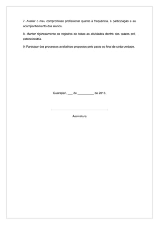 7. Avaliar o meu compromisso profissional quanto à frequência, à participação e ao
acompanhamento dos alunos.

8. Manter rigorosamente os registros de todas as atividades dentro dos prazos pré-
estabelecidos.

9. Participar dos processos avaliativos propostos pelo pacto ao final de cada unidade.




                       Guarapari, ___ de __________ de 2013.




                     ___________________________________

                                      Assinatura
 
