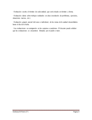 · Evaluación escrita al término de cada unidad, que será avisada en término y forma. 
· Evaluación diaria sobre trabajos realizados en clase (resolución de problemas, ejercicios, 
situaciones nuevas, etc.) 
· Evaluación grupal, parcial del curso o individual, de los temas de la unidad desarrollados 
hasta el día de la fecha. 
· Las evaluaciones se consignarán en las carpetas o cuadernos. El docente puede solicitar 
que las evaluaciones se encuentren firmadas por el padre o tutor. 
Emiliana Di Pietro 2°1 Página 3 
