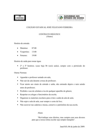 COLÉGIO ESTADUAL JOSÉ FELICIANO FERREIRA


                               CONTRATO DIDÁTICO
                                    (Aluno)


Horário de entrada:

   •   Matutino:      07:00
   •   Vespertino:    13:00
   •   Noturno:       19:00

Horário de saída para tomar água:

      2º e 5º horários. (caso haja 06 (seis) aulas), sempre com a permissão do
       professor.

Outras Normas:

      Aguardar o professor sentado em sala;
      Não sair da sala durante a troca do professor;
      Ficar atento aos sinais de entrada e saída, não entrando depois e nem saindo
       antes do professor;
      Proibido o uso de celulares e/ou de qualquer aparelho do gênero;
      Respeitar os colegas e funcionários da escola;
      Organizar os materiais escolares para evitar a saída da sala de aula;
      Não sujar a sala de aula, usar sempre o cesto de lixo;
      Não escrever nas cadeiras e mesas, conserve o patrimônio da sua escola.



                              Aluno

                             “Reivindique seus direitos, mas cumpra com seus deveres
                      para que a nossa rotina escolar seja sempre tranqüila”.


                                                          Jataí/GO, 06 de junho de 2009.
 