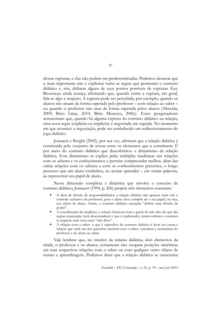 87
Zetetiké – FE/Unicamp – v. 21, n. 39 – jan/jun 2013
dessas rupturas, e elas não podem ser predeterminadas. Podemos destacar que
o mais importante não é explicitar todas as regras que permeiam o contrato
didático e, sim, delinear alguns de seus pontos possíveis de rupturas. Guy
Brousseau ainda avança, afirmando que, quando existe a ruptura, em geral,
fala-se algo a respeito. A ruptura pode ser percebida, por exemplo, quando os
alunos não atuam da forma esperada pelo professor – com relação ao saber –
ou quando o professor não atua da forma esperada pelos alunos (Almeida,
2009; Brito Lima, 2010; Brito Menezes, 2006;). Esses pesquisadores
acrescentam que, quando há alguma ruptura do contrato didático na relação,
uma nova regra (explícita ou implícita) é negociada em seguida. No momento
em que acontece a negociação, pode ser estabelecido um redirecionamento do
jogo didático.
Jonnaert e Borght (2002), por sua vez, afirmam que a relação didática é
constituída pelo conjunto de trocas entre os elementos que a constituem. É
por meio do contrato didático que descobrimos o dinamismo da relação
didática. Esse dinamismo se explica pelas múltiplas mudanças nas relações
com os saberes e os conhecimentos e permite compreender melhor, além das
várias relações com os saberes e com os conhecimentos presentes, o longo
processo que um aluno estabelece, ao aceitar aprender – em outras palavras,
ao representar seu papel de aluno.
Nessa dimensão complexa e dinâmica que envolve o conceito de
contrato didático, Jonnaert (1994, p. 206) propõe três elementos essenciais:
 A ideia de divisão de responsabilidades: a relação didática não aparece mais sob o
controle exclusivo do professor, pois o aluno deve cumprir ali o seu papel, ou seja,
seu oficio de aluno. Assim, o contrato didático ensejaria “definir uma divisão de
poder”.
 A consideração do implícito: a relação funciona mais a partir do não dito do que das
regras enunciadas (sem desconsiderar o que é explicitado), muito embora o contrato
se inquiete mais com esses “não ditos”.
 A relação com o saber: o que é específico do contrato didático é levar em conta a
relação que cada um dos parceiros mantém com o saber, considera a assimétrica do
professor e do aluno ao saber.
Vale lembrar que, no interior da relação didática, dois elementos da
tríade, o professor e os alunos, certamente não ocupam posições simétricas
em suas respectivas relações com o saber ou com qualquer outro objeto de
ensino e aprendizagem. Podemos dizer que a relação didática se caracteriza
 