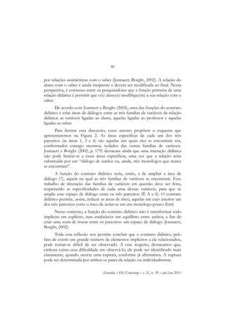 88
Zetetiké – FE/Unicamp – v. 21, n. 39 – jan/jun 2013
por relações assimétricas com o saber (Jonnaert; Borght, 2002). A relação do
aluno com o saber é ainda incipiente e deverá ser modificada ao final. Nessa
perspectiva, é consenso entre os pesquisadores que a função primeira de uma
relação didática é permitir que o(s) aluno(s) modifique(m) a sua relação com o
saber.
De acordo com Joannert e Borght (2002), uma das funções do contrato
didático é criar áreas de diálogos entre as três famílias de variáveis da relação
didática: as variáveis ligadas ao aluno, aquelas ligadas ao professor e aquelas
ligadas ao saber.
Para ilustrar essa discussão, esses autores propõem o esquema que
apresentaremos na Figura 2. As áreas específicas de cada um dos três
parceiros (as áreas 1, 3 e 6) são aquelas nas quais eles se encontram sós,
confrontados consigo mesmos, isolados das outras famílias de variáveis.
Jonnaert e Borght (2002, p. 179) destacam ainda que uma interação didática
não pode limitar-se a essas áreas específicas, uma vez que a relação seria
substituída por um “diálogo de surdos ou, ainda, três monólogos que nunca
se encontram”.
A função do contrato didático seria, então, a de ampliar a área de
diálogo (7), aquela na qual as três famílias de variáveis se encontram. Esse
trabalho de interação das famílias de variáveis em questão deve ser feito,
respeitando as especificidades de cada uma dessas variáveis, para que se
amplie esse espaço de diálogo entre os três parceiros (P, A e S). O contrato
didático permite, assim, reduzir as áreas de risco, aquelas em cujo interior um
dos três parceiros corre o risco de isolar-se em um monólogo pouco fértil.
Nesse contexto, a função do contrato didático não é transformar todo
implícito em explícito, mas estabelecer um equilíbrio entre ambos, a fim de
criar uma zona de trocas entre os parceiros: um espaço de diálogo (Jonnaert;
Borght, 2002).
Toda essa reflexão nos permite concluir que o contrato didático, pelo
fato de existir um grande número de elementos implícitos a ele relacionados,
pode tornar-se difícil de ser observado. A esse respeito, destacamos que,
embora exista essa dificuldade em observá-lo, ele pode ser identificado mais
claramente, quando ocorre uma ruptura, conforme já afirmamos. A ruptura
pode ser determinada por ambos os pares da relação ou individualmente.
 