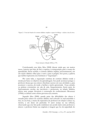 89
Zetetiké – FE/Unicamp – v. 21, n. 39 – jan/jun 2013
Figura 2 – Uma das funções do contrato didático: ampliar o espaço de diálogo – reduzir a área de risco
Corroborando essa ideia, Silva (2008) discute ainda que, em muitos
casos, é preciso que haja, de fato, a ruptura e a renegociação, para o avanço do
aprendizado. Nesse sentido, o contrato didático implica, necessariamente, em
um sujeito didático olhar para o outro e para si próprio. Isso posto, a palavra
que melhor representa esse fenômeno é “negociação”.
Por outro lado, a negociação contínua do contrato didático tende a
nivelar por baixo os objetivos da aprendizagem. Isso pode acontecer porque o
professor deseja que seus alunos obtenham sucesso em suas atividades e, para
acontecer o sucesso, ele tende a facilitar a tarefa apresentada. Essas atitudes
ou práticas costumeiras em sala de aula, frequentemente, fazem parte do
funcionamento escolar, são inevitáveis e promovem, na relação didática,
efeitos nem sempre favoráveis à construção do conhecimento. Brousseau
(1996b) os definiu como efeitos perversos de contrato.
Segundo Silva (2008), grande parte das dificuldades dos alunos é
causada pelos efeitos do contrato didático mal colocado ou mal-entendido e
traz, no seu bojo, a marca da expectativa do professor em relação à classe ou,
mesmo, a um aluno em particular. O autor avança na sua reflexão,
observando que este fato pode estabelecer um acordo tácito entre professor e
alunos: o professor limita sua exigência à imagem que fez da capacidade do
Fonte: Jonnaert e Borght (2002, p. 179).
 