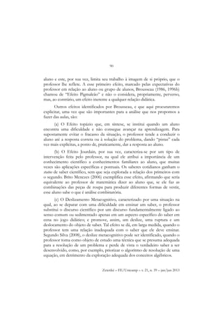 90
Zetetiké – FE/Unicamp – v. 21, n. 39 – jan/jun 2013
aluno e este, por sua vez, limita seu trabalho à imagem de si próprio, que o
professor lhe reflete. A esse primeiro efeito, marcado pelas expectativas do
professor em relação ao aluno ou grupo de alunos, Brousseau (1986, 1996b)
chamou de “Efeito Pigmaleão” e não o considera, propriamente, perverso,
mas, ao contrário, um efeito inerente a qualquer relação didática.
Outros efeitos identificados por Brousseau, e que aqui procuraremos
explicitar, uma vez que são importantes para a análise que nos propomos a
fazer das aulas, são:
(a) O Efeito topázio que, em síntese, se institui quando um aluno
encontra uma dificuldade e não consegue avançar na aprendizagem. Para
supostamente evitar o fracasso da situação, o professor tende a conduzir o
aluno até a resposta correta ou à solução do problema, dando “pistas” cada
vez mais explícitas, a ponto de, praticamente, dar a resposta ao aluno.
(b) O Efeito Jourdain, por sua vez, caracteriza-se por um tipo de
intervenção feita pelo professor, na qual ele atribui a importância de um
conhecimento científico a conhecimentos familiares ao aluno, que muitas
vezes são aplicações específicas e pontuais. Os saberes cotidianos ganham o
status de saber científico, sem que seja explorada a relação dos primeiros com
o segundo. Brito Menezes (2006) exemplifica esse efeito, afirmando que seria
equivalente ao professor de matemática dizer ao aluno que, se ele faz as
combinações das peças de roupa para produzir diferentes formas de vestir,
esse aluno sabe o que é análise combinatória.
(c) O Deslizamento Metacognitivo, caracterizado por uma situação na
qual, ao se deparar com uma dificuldade em ensinar um saber, o professor
substitui o discurso científico por um discurso fundamentalmente ligado ao
senso comum ou sedimentado apenas em um aspecto específico do saber em
cena no jogo didático; e promove, assim, um deslize, uma ruptura e um
deslocamento do objeto de saber. Tal efeito se dá, em larga medida, quando o
professor tem uma relação inadequada com o saber que ele deve ensinar.
Segundo Silva (2008), o deslize metacognitivo pode ser identificado, quando o
professor toma como objeto de estudo uma técnica que se presuma adequada
para a resolução de um problema e perde de vista o verdadeiro saber a ser
desenvolvido, como, por exemplo, priorizar o algoritmo de resolução de uma
equação, em detrimento da exploração adequada dos conceitos algébricos.
 
