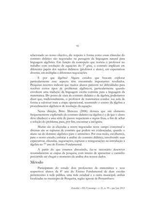 92
Zetetiké – FE/Unicamp – v. 21, n. 39 – jan/jun 2013
relacionado ao nosso objetivo, diz respeito à forma como essas cláusulas do
contrato didático são negociadas na passagem da linguagem natural para
linguagem algébrica. Em função da concepção que norteia o professor no
trabalho com resolução de equações do 1º grau, o contrato implicará em
diferentes papéis dos sujeitos didáticos (professor e aluno), em expectativas
diversas, em múltiplas e diferentes negociações.
E por que álgebra? Alguns estudos que buscam explorar
particularmente esse aspecto têm encontrado importantes resultados.
Pesquisas recentes indicam que muitos alunos parecem ter dificuldades para
resolver certos tipos de problemas algébricos, particularmente quando
envolvem uma tradução da linguagem escrita corrente para a linguagem da
matemática. Do ponto de vista do contrato didático e da álgebra, poderíamos
dizer que, tradicionalmente, o professor de matemática conduz sua aula de
forma a valorizar mais a etapa operacional, resumindo o ensino da álgebra a
procedimentos algébricos de resolução da equação.
Nessa direção, Brito Menezes (2006) destaca que um elemento
frequentemente explicitado do contrato didático na álgebra é o de que o aluno
deve obedecer a uma série de passos sequenciais e regras fixas, a fim de achar
a solução do problema, para, por fim, encontrar a incógnita.
Muitas são as cláusulas a serem negociadas nesse campo conceitual e
diversas são as rupturas de contrato que podem ser evidenciadas, quando o
aluno sai do domínio algébrico para o aritmético. Por essa razão, escolhemos,
para o nosso estudo, enfocar a análise do contrato didático, envolvendo suas
expectativas, cláusulas, negociações, rupturas e renegociações na introdução à
álgebra no 7º ano do Ensino Fundamental.
A partir do que estamos discutindo, faz-se necessário descrever
resumidamente as etapas da pesquisa, com intuito de apresentar o caminho
percorrido até chegar o momento da análise dos nossos dados.
Método
Participaram do estudo dois professores de matemática e seus
respectivos alunos da 8º ano do Ensino Fundamental de duas escolas
pertencentes à rede pública, uma rede estadual e a outra municipal, ambas
localizadas no município de Pesqueira, região agreste de Pernambuco.
 