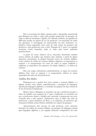 93
Zetetiké – FE/Unicamp – v. 21, n. 39 – jan/jun 2013
Para a construção dos dados, optamos pela a videografia, caracterizada
pela filmagem em áudio e vídeo, pelo próprio proponente da pesquisa, de
todas as aulas de introdução à álgebra. Foi utilizado, também, um aparelho de
MP4 para auxiliar na captura da voz do professor e na transcrição do áudio
das gravações. A investigação foi desenvolvida em dois momentos: no
primeiro, foram registradas cinco aulas de cada sujeito da pesquisa (um
professor e uma professora) com o tema “Equação do 1º grau”; no segundo
momento, foram transcritas todas as aulas, para serem analisadas
posteriormente.
A partir do nosso objetivo, fez-se necessário determinar também
nossos critérios de análise, que tratamos aqui, inclusive, a partir de alguns
elementos encontrados na própria literatura acerca do contrato didático.
Como critérios de análise do contrato didático, elegemos: as negociações, as
rupturas e as renegociações em torno do saber; as regras implícitas e
explícitas; as expectativas dos parceiros da relação didática; e os efeitos de
contrato.
Para este artigo, enfocaremos, particularmente, as regras do contrato
didático, bem como as rupturas e as renegociações relativas às regras
negociadas das aulas dos dois professores.
Análise dos dados
Propusemo-nos a analisar dois eixos centrais: o contrato didático e a
álgebra escolar; nesse último, especificamente, a passagem da linguagem
natural para linguagem algébrica e a resolução da equação em duas turmas de
8º ano do Ensino Fundamental.
Demos início à filmagem no momento em que a professora propôs o
início do trabalho com equações do 1º grau e finalizamos no momento em
que os professores deram o trabalho por encerrado e propuseram um novo
conteúdo para a aula seguinte. Analisaremos aqui os dados das aulas da
professora, a quem chamamos de Rosa, e, na sequência, do professor, que
nomeamos Gabriel, nomes fictícios atribuídos aos sujeitos da pesquisa.
Apresentaremos dois recortes de cada professor, como elemento
ilustrativo da análise do contrato didático na passagem da linguagem natural
para linguagem algébrica, e, em seguida, elementos comparativos dos dois
 