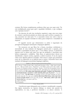 95
Zetetiké – FE/Unicamp – v. 21, n. 39 – jan/jun 2013
contrato. De forma complementar, podemos dizer que essa regra seria: “Se
está multiplicando, passa para após a igualdade dividindo, o que configura
uma ‘operação inversa’”.
No decorrer da aula (nas resoluções seguintes), surge uma nova regra
de contrato: a professora propõe aos alunos que, após resolver a equação, ou
seja, encontrar um valor para “x”, é necessário tomar esse valor e fazer a
substituição, na equação montada no início, para comprovar a veracidade da
resposta.
O segundo recorte que selecionamos se refere à negociação da
passagem da linguagem natural para a linguagem algébrica.
No momento em que Rosa faz a leitura, reconhece verbalmente a
necessidade de uma tradução da linguagem natural para a equação, para
descobrir a quantidade de peixes que o “vovô Mário” pescou. A professora
negocia com os alunos que, para esse tipo de problema, é necessária uma
leitura compassada e cuidadosa. Além disso, as palavras-chave devem ser
identificadas e depois escritas, seguindo a ordem na leitura. O ato de repetir
várias vezes algumas palavras (exemplo, “dois terços”) sugere que justamente
essas são as expressões ou as palavras para as quais é necessário haver uma
tradução da linguagem natural para linguagem algébrica.
Quadro 2 – Recorte da quinta aula da professora Rosa
Fonte: Almeida (2009)
A professora segue dialogando com os alunos e modelizando a equação.
Em alguns momentos, no suposto diálogo, os alunos não passam de
espectadores, ou seja, o professor transmite e os alunos assistem. A
P: Ah, mas A [nome da aluna] copia e entende muito bem graças a Deus... Amiga [nome da aluna
“A”]... Olha que história massa... Perguntaram a Vovô Mário, quantos peixes tinha rendido a
pescaria. Ele respondeu na forma de um enigma... Mistério... Os dois terços da quantidade de peixes
que eu pesquei equivalem aos peixes pescados menos dois... Que fugiram com o anzol. Quantos peixes
vovô Mário pescou? Ele contou uma historinha para gente “traduzir esta historinha
matematicamente e encontrar o valor total dos peixes que ele pescou”... Veja como
foi que ele disse... Os dois terços da quantidade de peixes que pesquei equivalem aos peixes
pescados menos dois. Ora, como é que eu escrevo dois terços? Dois terços, como é que você
escreve ali dois terços? Escreva para mim, por favor... Dois terços, como é que você
escreve isso? Que é um número o quê? Fra...
Alunos: Fracionário...
P: Fracionário...
 