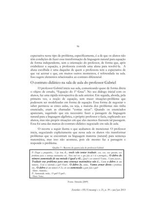 96
Zetetiké – FE/Unicamp – v. 21, n. 39 – jan/jun 2013
expectativa nesse tipo de problema, especificamente, é a de que os alunos não
têm condições de fazer essa transformação da linguagem natural para equação
de forma independente, sem a orientação do professor, de forma que, após
estabelecer a equação, a professora convida uma aluna para resolvê-la. A
aluna escolhida é uma daquelas de quem a professora tem a expectativa de
que vai acertar e que, em muitos outros momentos, é referendada na aula.
Isso sugere elementos relacionados ao contrato diferencial.
O contrato didático na sala de aula do professor Gabriel
O professor Gabriel inicia sua aula, comunicando quase de forma direta
o objeto de estudo, “Equação do 1º Grau”. No seu diálogo inicial com os
alunos, faz uma rápida retrospectiva da aula anterior. Em seguida, aborda, pela
primeira vez, a noção de equação, sem trazer situações-problema que
pudessem ser modelizadas em forma de equação. Essa forma de negociar o
saber permeou as cinco aulas, ou seja, a maioria dos problemas não tinha
enunciado, eram as chamadas “contas secas”. Quando os enunciados
apareciam, sugerindo que era necessário fazer a passagem da linguagem
natural para a linguagem algébrica, o próprio professor o fazia, explicando aos
alunos, mas não propôs situações em que eles mesmos fizessem tal passagem.
Essa foi uma das marcas do contrato didático negociado em sala de aula.
O recorte a seguir ilustra o que acabamos de mencionar. O professor
inicia, negociando explicitamente que nessa aula os alunos vão transformar
problemas que se encontram na linguagem materna (natural) para sentença
matemática, mas isso não acontece, pois ele mesmo faz a passagem e
responde o problema.
Quadro 3 – Recorte da quarta aula do professor Gabriel
Fonte: Almeida (2009)
P: Daqui a pouquinho... Veja bem, é... vocês vão tentar traduzir, esse, esse, essa questão, esse
problema para a sentença matemática né... Para você ver, o que fala aí é só o português... O dobro do
número aumentado de sua metade é igual a 40... Qual é esse número? Então... Vamos passar...
Traduzir esse problema para uma sentença matemática não é... Então o dobro de um
número... Está se referindo a quê? Hem?... O dobro 2x, então... Vamos armar direto o problema
viu... O dobro de um número é? 2x, ele está aumentado a gente fala o quê?
Aluno: Aumenta...
P: Aumentado, então... O quê? O quê?...
Aluno: Soma...
 