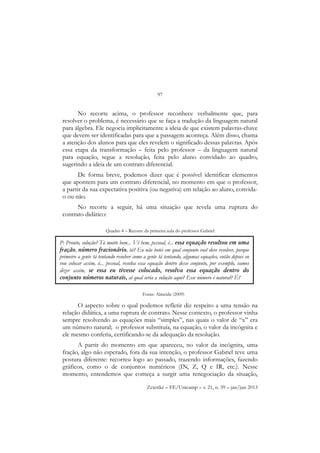 97
Zetetiké – FE/Unicamp – v. 21, n. 39 – jan/jun 2013
No recorte acima, o professor reconhece verbalmente que, para
resolver o problema, é necessário que se faça a tradução da linguagem natural
para álgebra. Ele negocia implicitamente a ideia de que existem palavras-chave
que devem ser identificadas para que a passagem aconteça. Além disso, chama
a atenção dos alunos para que eles revelem o significado dessas palavras. Após
essa etapa da transformação – feita pelo professor – da linguagem natural
para equação, segue a resolução, feita pelo aluno convidado ao quadro,
sugerindo a ideia de um contrato diferencial.
De forma breve, podemos dizer que é possível identificar elementos
que apontem para um contrato diferencial, no momento em que o professor,
a partir da sua expectativa positiva (ou negativa) em relação ao aluno, convida-
o ou não.
No recorte a seguir, há uma situação que revela uma ruptura do
contrato didático:
Quadro 4 – Recorte da primeira aula do professor Gabriel
O aspecto sobre o qual podemos refletir diz respeito a uma tensão na
relação didática, a uma ruptura de contrato. Nesse contexto, o professor vinha
sempre resolvendo as equações mais “simples”, nas quais o valor de “x” era
um número natural; o professor substituía, na equação, o valor da incógnita e
ele mesmo conferia, certificando-se da adequação da resolução.
A partir do momento em que apareceu, no valor da incógnita, uma
fração, algo não esperado, fora da sua intenção, o professor Gabriel teve uma
postura diferente: recorreu logo ao passado, trazendo informações, fazendo
gráficos, como o de conjuntos numéricos (IN, Z, Q e IR, etc.). Nesse
momento, entendemos que começa a surgir uma renegociação da situação,
P: Pronto, solução? Tá muito bem... Vê bem, pessoal, é... essa equação resultou em uma
fração, número fracionário, tá? Eu não botei em qual conjunto você deve resolver, porque
primeiro a gente tá tentando resolver como a gente tá tentando, algumas equações, então depois eu
vou colocar assim, ó... pessoal, resolva essa equação dentro desse conjunto, por exemplo, vamos
dizer assim, se essa eu tivesse colocado, resolva essa equação dentro do
conjunto números naturais, aí qual seria a solução aqui? Esse número é natural? É?
Fonte: Almeida (2009)
 
