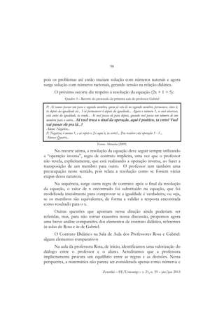 98
Zetetiké – FE/Unicamp – v. 21, n. 39 – jan/jun 2013
pois os problemas até então traziam solução com números naturais e agora
surge solução com números racionais, gerando tensão na relação didática.
O próximo recorte diz respeito à resolução da equação (2x + 1 = 5):
Quadro 5 – Recorte do protocolo da primeira aula do professor Gabriel
Fonte: Almeida (2009)
No recorte acima, a resolução da equação deve seguir sempre utilizando
a “operação inversa”, regra de contrato implícita, uma vez que o professor
não revela, explicitamente, que está realizando a operação inversa, ao fazer a
transposição de um membro para outro. O professor tem também uma
preocupação nesse sentido, pois relata a resolução como se fossem várias
etapas dessa natureza.
Na sequência, surge outra regra de contrato: após o final da resolução
da equação, o valor de x encontrado foi substituído na equação, que foi
modelizada inicialmente para comprovar se a igualdade é verdadeira, ou seja,
se os membros são equivalentes, de forma a validar a resposta encontrada
como resultado para o x.
Outras questões que apontam nessa direção ainda poderiam ser
referidas, mas, para não tornar exaustiva nossa discussão, propomos agora
uma breve análise comparativa dos elementos de contrato didático, referentes
às aulas de Rosa e às de Gabriel.
O Contrato Didático na Sala de Aula dos Professores Rosa e Gabriel:
alguns elementos comparativos
Na aula da professora Rosa, de início, identificamos uma valorização do
diálogo entre o professor e o aluno. Acreditamos que a professora
implicitamente procura um equilíbrio entre as regras e as decisões. Nessa
perspectiva, a matemática não parece ser considerada apenas como números e
P: Aí vamos passar um para o segundo membro, quem já esta lá no segundo membro, permanece, cinco ô,
ta depois da igualdade né... Vai permanecer ô depois da igualdade... Agora o número 1, se você observar,
está antes da igualdade, ta vendo... Aí você passa ele para depois, quando você passa um número de um
membro para o outro... Aí você troca o sinal da operação, aqui é positivo, ta certo? Você
vai passar ele pra lá...?
Aluno: Negativo...
P: Negativo, ô menos 1, e aí repete o 2x aqui ô, ta certo?... Pra resolver está operação 5 - 1...
Alunos: Quatro...
 