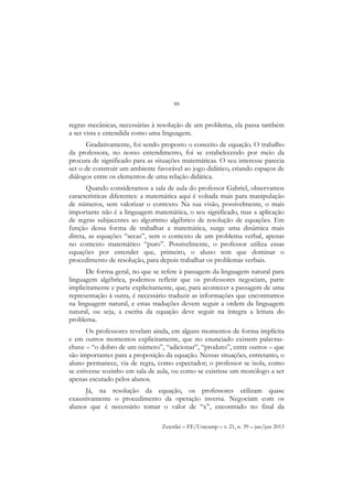 99
Zetetiké – FE/Unicamp – v. 21, n. 39 – jan/jun 2013
regras mecânicas, necessárias à resolução de um problema, ela passa também
a ser vista e entendida como uma linguagem.
Gradativamente, foi sendo proposto o conceito de equação. O trabalho
da professora, no nosso entendimento, foi se estabelecendo por meio da
procura de significado para as situações matemáticas. O seu interesse parecia
ser o de construir um ambiente favorável ao jogo didático, criando espaços de
diálogos entre os elementos de uma relação didática.
Quando consideramos a sala de aula do professor Gabriel, observamos
características diferentes: a matemática aqui é voltada mais para manipulação
de números, sem valorizar o contexto. Na sua visão, possivelmente, o mais
importante não é a linguagem matemática, o seu significado, mas a aplicação
de regras subjacentes ao algoritmo algébrico de resolução de equações. Em
função dessa forma de trabalhar a matemática, surge uma dinâmica mais
direta, as equações “secas”, sem o contexto de um problema verbal, apenas
no contexto matemático “puro”. Possivelmente, o professor utiliza essas
equações por entender que, primeiro, o aluno tem que dominar o
procedimento de resolução, para depois trabalhar os problemas verbais.
De forma geral, no que se refere à passagem da linguagem natural para
linguagem algébrica, podemos refletir que os professores negociam, parte
implicitamente e parte explicitamente, que, para acontecer a passagem de uma
representação à outra, é necessário traduzir as informações que encontramos
na linguagem natural, e estas traduções devem seguir a ordem da linguagem
natural, ou seja, a escrita da equação deve seguir na íntegra a leitura do
problema.
Os professores revelam ainda, em alguns momentos de forma implícita
e em outros momentos explicitamente, que no enunciado existem palavras-
chave – “o dobro de um número”, “adicionar”, “produto”, entre outros – que
são importantes para a proposição da equação. Nessas situações, entretanto, o
aluno permanece, via de regra, como espectador; o professor se isola, como
se estivesse sozinho em sala de aula, ou como se existisse um monólogo a ser
apenas escutado pelos alunos.
Já, na resolução da equação, os professores utilizam quase
exaustivamente o procedimento da operação inversa. Negociam com os
alunos que é necessário tomar o valor de “x”, encontrado no final da
 