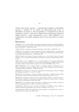 101
Zetetiké – FE/Unicamp – v. 21, n. 39 – jan/jun 2013
reflitam sobre diversos aspectos – a epistemologia da álgebra; as dificuldades
inerentes à mudança de um registro de representação para outro; as
dificuldades em relação ao sinal de igualdade e à compreensão da ideia de
incógnitas e variáveis –, todos eles, de alguma forma, perpassam por algo mais
amplo: professor e aluno relacionando-se com o saber algébrico. E, se
considerarmos essa relação triangular, não há como não pensar no contrato
didático.
Referências
ALMEIDA, F. E. L. O contrato didático na passagem da linguagem natural para a linguagem algébrica e
na resolução da equação na 7º série do ensino fundamental. Dissertação (Mestrado)–Universidade Federal
Rural de Pernambuco - UFRPE, Recife, 2009.
ALMOULOUD, S. A. Fundamentos da Didática da Matemática. Curitiba: Editora UFPR, 2007. p. 217.
ANDRÉ, R. C. M. Investigando a transição da linguagem natural para a linguagem algébrica: o equacionamento
de enunciados de problemas à luz dos registros de representação semiótica. Dissertação (Mestrado)–
Universidade Federal de Pernambuco - UFPE, Recife, 2007.
BRASIL. Ministério da Educação. Orientações Curriculares para o Ensino Médio: Ciências da natureza,
matemática e suas tecnologias. Brasília, Ministério da Educação, Secretaria de Educação Básica, 2006. v.
2, 135p.
BRITO LIMA, A. P. A.; ALMEIDA, F. E. L. O contrato didático na sala de aula de Matemática:
negociações na introdução à Álgebra na 7ª Série do Ensino Fundamental. In: BRITO LIMA, A. P. A.
et al. (Org.). Pesquisas em fenômenos didáticos: alguns cenários. Recife: EDUFRPE, 2010. p. 97-113.
BRITO MENEZES, A. P. A. Contrato didático e transposição didática: inter-relações entre os
fenômenos didáticos na iniciação à Álgebra na 6ª série do Ensino Fundamental. Tese (Doutorado)–
Universidade Federal de Pernambuco - UFPE, Recife, 2006.
BROUSSEAU, G. Fondements e méthodes de la didactique des mathématiques. Recherche en Didactique
des Mathématiques, Grenoble, v. 7, n. 2, p. 33-115, 1986.
BROUSSEAU, G. Fundamentos e métodos da Didática da Matemática. In: BRUN, J. (Org.). Didáctica
das Matemáticas. Tradução de Maria José Figueredo. Lisboa: Instituto Piaget, 1996a. p. 35-111.
BROUSSEAU, G. Introdução ao estudo da Teoria das Situações Didáticas: conteúdos e métodos de ensino /
Guy Brousseau. Tradução de Camila Bogea. Apresentação de Benedito Antonio da Silva. Consultoria
Tecnica de José Carlos Miguel. São Paulo: Ática, 2008.
BROUSSEAU, G. Os diferentes papéis do professor. In: PARRA, C. (Org.). Didática da Matemática:
reflexões psicopedagógicas. Porto Alegre: Artes Médicas, 1996b. p. 48-72.
CHARNAY, R. Aprendendo (com) a resolução de problemas. In: PARRA, C. (Org.). Didática da
Matemática: Reflexões psicopedagógicas. Porto Alegre: Arte Médicas, 1996. p. 36-47.
CHEVALLARD, Y.; BOSCH, M.; GASCÓN, J. Estudar matemáticas: o elo perdido entre o ensino e a
aprendizagem. Porto Alegre: Artes Médicas, 2001.
 