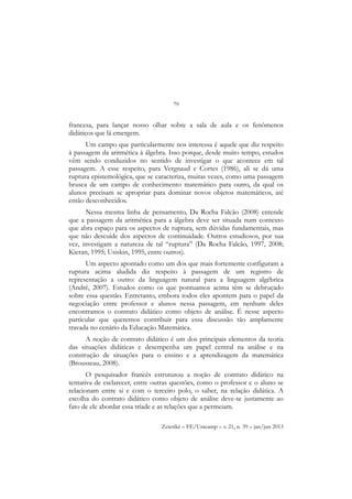 79
Zetetiké – FE/Unicamp – v. 21, n. 39 – jan/jun 2013
francesa, para lançar nosso olhar sobre a sala de aula e os fenômenos
didáticos que lá emergem.
Um campo que particularmente nos interessa é aquele que diz respeito
à passagem da aritmética à álgebra. Isso porque, desde muito tempo, estudos
vêm sendo conduzidos no sentido de investigar o que acontece em tal
passagem. A esse respeito, para Vergnaud e Cortes (1986), ali se dá uma
ruptura epistemológica, que se caracteriza, muitas vezes, como uma passagem
brusca de um campo de conhecimento matemático para outro, da qual os
alunos precisam se apropriar para dominar novos objetos matemáticos, até
então desconhecidos.
Nessa mesma linha de pensamento, Da Rocha Falcão (2008) entende
que a passagem da aritmética para a álgebra deve ser situada num contexto
que abra espaço para os aspectos de ruptura, sem dúvidas fundamentais, mas
que não descuide dos aspectos de continuidade. Outros estudiosos, por sua
vez, investigam a natureza de tal “ruptura” (Da Rocha Falcão, 1997, 2008;
Kieran, 1995; Usiskin, 1995, entre outros).
Um aspecto apontado como um dos que mais fortemente configuram a
ruptura acima aludida diz respeito à passagem de um registro de
representação a outro: da linguagem natural para a linguagem algébrica
(André, 2007). Estudos como os que pontuamos acima têm se debruçado
sobre essa questão. Entretanto, embora todos eles apontem para o papel da
negociação entre professor e alunos nessa passagem, em nenhum deles
encontramos o contrato didático como objeto de análise. É nesse aspecto
particular que queremos contribuir para essa discussão tão amplamente
travada no cenário da Educação Matemática.
A noção de contrato didático é um dos principais elementos da teoria
das situações didáticas e desempenha um papel central na análise e na
construção de situações para o ensino e a aprendizagem da matemática
(Brousseau, 2008).
O pesquisador francês estruturou a noção de contrato didático na
tentativa de esclarecer, entre outras questões, como o professor e o aluno se
relacionam entre si e com o terceiro polo, o saber, na relação didática. A
escolha do contrato didático como objeto de análise deve-se justamente ao
fato de ele abordar essa tríade e as relações que a permeiam.
 