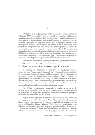80
Zetetiké – FE/Unicamp – v. 21, n. 39 – jan/jun 2013
O objetivo geral da pesquisa de mestrado da qual se origina este artigo
(Almeida, 2009) era analisar como se estabelece o contrato didático, na
relação entre professor e alunos do 8º ano do Ensino Fundamental, quando o
saber algébrico está em jogo – mais especificamente, no momento em que
acontece a passagem da linguagem natural para a linguagem algébrica e na
resolução da equação. Foi realizado um estudo de caso, envolvendo dois
professores (um professor e uma professora) da rede pública de ensino, de
escolas diferentes, e seus respectivos alunos, uma média de 20 em cada sala,
buscando analisar como os fenômenos didáticos – particularmente o contrato
didático – se instituíam na relação professor-aluno-saber. Para a investigação,
foram realizadas gravações em áudio-vídeo (que chamamos de videografia) de
cinco aulas de cada professor, posteriormente transcritas e analisadas.
Inicialmente discutiremos os elementos teóricos que fundamentaram o
estudo, passando, em seguida, para a análise das aulas.
A didática da matemática como campo de pesquisa
A Didática da Matemática é uma área de investigação que se
desenvolveu na França, a partir da década de 1960, quando foram fundados
os Institutos de Pesquisa no Ensino da Matemática (IREM). As discussões ali
propostas tiveram um grande impacto na pesquisa sobre o ensino e a
aprendizagem da matemática na França e foram ampliadas, nos países
francófonos (Suíça, Canadá, dentre outros) e, posteriormente, em países fora
desse cenário, inclusive no Brasil, que hoje tem um bom número de
pesquisadores interessados pelas investigações nesse campo.
Os IREMs se dedicavam, sobretudo, a auxiliar a formação de
professores de matemática, tanto os que se encontravam em atividade, quanto
os professores em preparação. Além disso, produziam matérias de apoio para
o trabalho dos professores em sala de aula.
Alguns nomes aparecem fortemente relacionados a esse campo de
investigação, como Guy Brousseau, Yves Chevallard, Gérard Vergnaud,
dentre outros, e tiveram um papel essencial na definição dessa ciência, como
propõem Chevallard, Bosch e Gascón (2001). Para estes pesquisadores, ao
definirmos uma ciência, precisamos apontar qual o seu objeto de estudo. A
Didática da Matemática, então, teria como objeto de estudo o “sistema
didático”. Esses autores, fazendo uso do próprio contexto da didática da
 