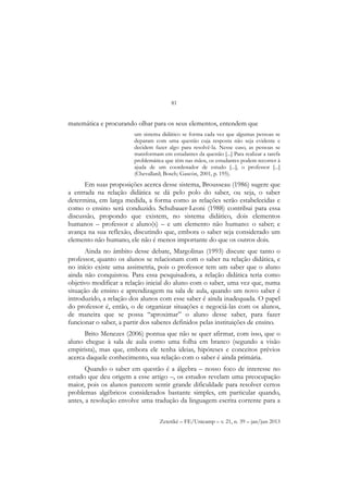 81
Zetetiké – FE/Unicamp – v. 21, n. 39 – jan/jun 2013
matemática e procurando olhar para os seus elementos, entendem que
um sistema didático se forma cada vez que algumas pessoas se
deparam com uma questão cuja resposta não seja evidente e
decidem fazer algo para resolvê-la. Nesse caso, as pessoas se
transformam em estudantes da questão [...] Para realizar a tarefa
problemática que têm nas mãos, os estudantes podem recorrer à
ajuda de um coordenador de estudo [...], o professor [...]
(Chevallard; Bosch; Gascón, 2001, p. 195).
Em suas proposições acerca desse sistema, Brousseau (1986) sugere que
a entrada na relação didática se dá pelo polo do saber, ou seja, o saber
determina, em larga medida, a forma como as relações serão estabelecidas e
como o ensino será conduzido. Schubauer-Leoni (1988) contribui para essa
discussão, propondo que existem, no sistema didático, dois elementos
humanos – professor e aluno(s) – e um elemento não humano: o saber; e
avança na sua reflexão, discutindo que, embora o saber seja considerado um
elemento não humano, ele não é menos importante do que os outros dois.
Ainda no âmbito desse debate, Margolinas (1993) discute que tanto o
professor, quanto os alunos se relacionam com o saber na relação didática, e
no início existe uma assimetria, pois o professor tem um saber que o aluno
ainda não conquistou. Para essa pesquisadora, a relação didática teria como
objetivo modificar a relação inicial do aluno com o saber, uma vez que, numa
situação de ensino e aprendizagem na sala de aula, quando um novo saber é
introduzido, a relação dos alunos com esse saber é ainda inadequada. O papel
do professor é, então, o de organizar situações e negociá-las com os alunos,
de maneira que se possa “aproximar” o aluno desse saber, para fazer
funcionar o saber, a partir dos saberes definidos pelas instituições de ensino.
Brito Menezes (2006) pontua que não se quer afirmar, com isso, que o
aluno chegue à sala de aula como uma folha em branco (segundo a visão
empirista), mas que, embora ele tenha ideias, hipóteses e conceitos prévios
acerca daquele conhecimento, sua relação com o saber é ainda primária.
Quando o saber em questão é a álgebra – nosso foco de interesse no
estudo que deu origem a esse artigo –, os estudos revelam uma preocupação
maior, pois os alunos parecem sentir grande dificuldade para resolver certos
problemas algébricos considerados bastante simples, em particular quando,
antes, a resolução envolve uma tradução da linguagem escrita corrente para a
 