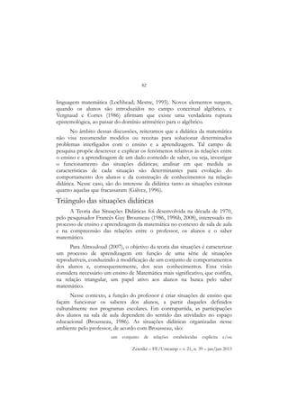 82
Zetetiké – FE/Unicamp – v. 21, n. 39 – jan/jun 2013
linguagem matemática (Lochhead; Mestre, 1995). Novos elementos surgem,
quando os alunos são introduzidos no campo conceitual algébrico, e
Vergnaud e Cortes (1986) afirmam que existe uma verdadeira ruptura
epistemológica, ao passar do domínio aritmético para o algébrico.
No âmbito dessas discussões, reiteramos que a didática da matemática
não visa recomendar modelos ou receitas para solucionar determinados
problemas interligados com o ensino e a aprendizagem. Tal campo de
pesquisa propõe descrever e explicar os fenômenos relativos às relações entre
o ensino e a aprendizagem de um dado conteúdo de saber, ou seja, investigar
o funcionamento das situações didáticas; analisar em que medida as
características de cada situação são determinantes para evolução do
comportamento dos alunos e da construção de conhecimentos na relação
didática. Nesse caso, são do interesse da didática tanto as situações exitosas
quanto aquelas que fracassaram (Gálvez, 1996).
Triângulo das situações didáticas
A Teoria das Situações Didáticas foi desenvolvida na década de 1970,
pelo pesquisador Francês Guy Brousseau (1986, 1996b, 2008), interessado no
processo de ensino e aprendizagem da matemática no contexto de sala de aula
e na compreensão das relações entre o professor, os alunos e o saber
matemático.
Para Almouloud (2007), o objetivo da teoria das situações é caracterizar
um processo de aprendizagem em função de uma série de situações
reprodutíveis, conduzindo à modificação de um conjunto de comportamentos
dos alunos e, consequentemente, dos seus conhecimentos. Essa visão
considera necessário um ensino de Matemática mais significativo, que confira,
na relação triangular, um papel ativo aos alunos na busca pelo saber
matemático.
Nesse contexto, a função do professor é criar situações de ensino que
façam funcionar os saberes dos alunos, a partir daqueles definidos
culturalmente nos programas escolares. Em contrapartida, as participações
dos alunos na sala de aula dependem do sentido das atividades no espaço
educacional (Brousseau, 1986). As situações didáticas organizadas nesse
ambiente pelo professor, de acordo com Brousseau, são:
um conjunto de relações estabelecidas explicita e/ou
 