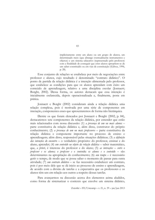83
Zetetiké – FE/Unicamp – v. 21, n. 39 – jan/jun 2013
implicitamente entre um aluno ou um grupo de alunos, um
determinado meio (que abrange eventualmente instrumentos e
objetos) e um sistema educativo (representado pelo professor)
com a finalidade de conseguir que estes alunos apropriem-se de
um saber constituído ou em vias de constituição (Gálvez, 1996,
p. 28).
Esse conjunto de relações se estabelece por meio de negociações entre
professor e alunos, cujo resultado é denominado “contrato didático”. O
ponto de partida da relação didática é a intenção alimentada pelo professor,
que estabelece as condições para que os alunos aprendam com êxito um
conteúdo de aprendizagem, relativo a uma disciplina escolar (Jonnaert;
Borght, 2002). Dessa forma, os autores destacam que essa intenção é
inicialmente esclarecida, depois operacionalizada e, finalmente, posta em
prática.
Jonnaert e Borght (2002) consideram ainda a relação didática uma
relação complexa, pois é motivada por uma série de componentes em
interação, componentes esses que apresentaremos de forma não hierárquica.
Dentre os que foram elencados por Jonnaert e Borght (2002, p. 84),
destacaremos sete componentes da relação didática, por entender que estão
mais relacionados com nossa discussão: (1) a presença de um ou mais alunos –
parte constitutiva da relação didática e, além disso, construtor do próprio
conhecimento; (2) a presença de um ou mais professores – parte constitutiva da
relação didática e componente importante no processo de ensino e
aprendizagem; além disso, responsável pelas situações didáticas; (3) a definição
das intenções do encontro – o verdadeiro propósito: do professor, ensinar e do
aluno, aprender; (4) um conteúdo ou objeto da relação didática – saber matemático,
que, a priori, é interesse do professor e do aluno; (5) as interações – entre o
professor e os alunos; o professor e o conteúdo; os alunos e o conteúdo – são
determinantes na apropriação do conhecimento; (6) um tempo – é necessário
gerir o tempo, de modo que se possa saber o momento de passar para outra
atividade; (7) um contrato didático – se faz necessário estabelecer um contrato,
pois é por meio dele que se dá inicio ao processo de ensino e aprendizagem,
de acordo com a divisão de tarefas e a expectativa que os professores e os
alunos têm uns em relação aos outros a respeito dessas tarefas.
Para avançarmos na discussão acerca dos elementos acima aludidos,
como forma de sistematizar o contexto que envolve um sistema didático,
 