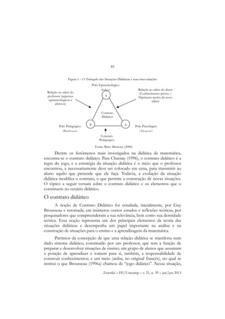 85
Zetetiké – FE/Unicamp – v. 21, n. 39 – jan/jun 2013
Figura 1 – O Triângulo das Situações Didáticas e suas inter-relações
Dentre os fenômenos mais investigados na didática da matemática,
encontra-se o contrato didático. Para Charnay (1996), o contrato didático é a
regra do jogo, e a estratégia da situação didática é o meio que o professor
encontrou, e necessariamente deve ser colocado em cena, para transmitir ao
aluno aquilo que pretende que ele faça. Todavia, a evolução da situação
didática modifica o contrato, o que permite a construção de novas situações.
O tópico a seguir versará sobre o contrato didático e os elementos que o
constituem no cenário didático.
O contrato didático
A noção de Contrato Didático foi estudada, inicialmente, por Guy
Brousseau e retomada, em inúmeros outros estudos e reflexões teóricas, por
pesquisadores que compreenderam a sua relevância, bem como sua densidade
teórica. Essa noção representa um dos principais elementos da teoria das
situações didáticas e desempenha um papel importante na análise e na
construção de situações para o ensino e a aprendizagem da matemática.
Partimos da concepção de que uma relação didática se manifesta num
dado sistema didático, constituído por um professor, que tem a função de
preparar e desenvolver situações de ensino; um grupo de alunos que assumam
a posição de aprendizes e tomem para si, também, a responsabilidade de
construir conhecimentos; e um meio (milieu, no original francês), no qual se
institui o que Brousseau (1996a) chamou de “jogo didático”. Nessa situação,
S
P A
Polo Epistemológico
(Saber)
Polo Psicológico
(Aluno(s))
Polo Pedagógico
(Professor)
Relação ao saber do aluno
(Conhecimento prévio /
Hipóteses acerca do novo
saber)
Relação ao saber do
professor (aspectos
epistemológicos e
afetivos)
Contrato
Pedagógico
Contrato
Didático
Fonte: Brito Menezes (2006)
 