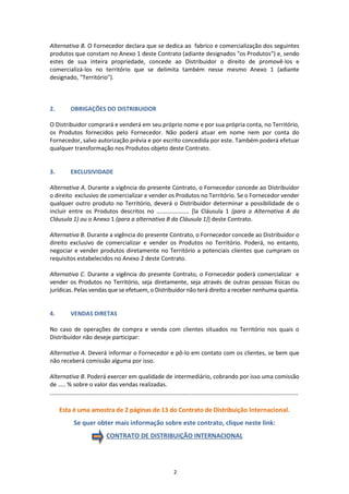 2
Alternativa B. O Fornecedor declara que se dedica ao fabrico e comercialização dos seguintes
produtos que constam no Anexo 1 deste Contrato (adiante designados "os Produtos") e, sendo
estes de sua inteira propriedade, concede ao Distribuidor o direito de promovê-los e
comercializá-los no território que se delimita também nesse mesmo Anexo 1 (adiante
designado, "Território").
2. OBRIGAÇÕES DO DISTRIBUIDOR
O Distribuidor comprará e venderá em seu próprio nome e por sua própria conta, no Território,
os Produtos fornecidos pelo Fornecedor. Não poderá atuar em nome nem por conta do
Fornecedor, salvo autorização prévia e por escrito concedida por este. Também poderá efetuar
qualquer transformação nos Produtos objeto deste Contrato.
3. EXCLUSIVIDADE
Alternativa A. Durante a vigência do presente Contrato, o Fornecedor concede ao Distribuidor
o direito exclusivo de comercializar e vender os Produtos no Território. Se o Fornecedor vender
qualquer outro produto no Território, deverá o Distribuidor determinar a possibilidade de o
incluir entre os Produtos descritos no .................... [la Cláusula 1 (para a Alternativa A da
Cláusula 1) ou o Anexo 1 (para a alternativa B da Cláusula 1)] deste Contrato.
Alternativa B. Durante a vigência do presente Contrato, o Fornecedor concede ao Distribuidor o
direito exclusivo de comercializar e vender os Produtos no Território. Poderá, no entanto,
negociar e vender produtos diretamente no Território a potenciais clientes que cumpram os
requisitos estabelecidos no Anexo 2 deste Contrato.
Alternativa C. Durante a vigência do presente Contrato, o Fornecedor poderá comercializar e
vender os Produtos no Território, seja diretamente, seja através de outras pessoas físicas ou
jurídicas. Pelas vendas que se efetuem, o Distribuidor não terá direito a receber nenhuma quantia.
4. VENDAS DIRETAS
No caso de operações de compra e venda com clientes situados no Território nos quais o
Distribuidor não deseje participar:
Alternativa A. Deverá informar o Fornecedor e pô-lo em contato com os clientes, se bem que
não receberá comissão alguma por isso.
Alternativa B. Poderá exercer em qualidade de intermediário, cobrando por isso uma comissão
de ….. % sobre o valor das vendas realizadas.
............................................................................................................................................
Esta é uma amostra de 2 páginas de 13 do Contrato de Distribuição Internacional.
Se quer obter mais informação sobre este contrato, clique neste link:
CONTRATO DE DISTRIBUIÇÃO INTERNACIONAL
 
